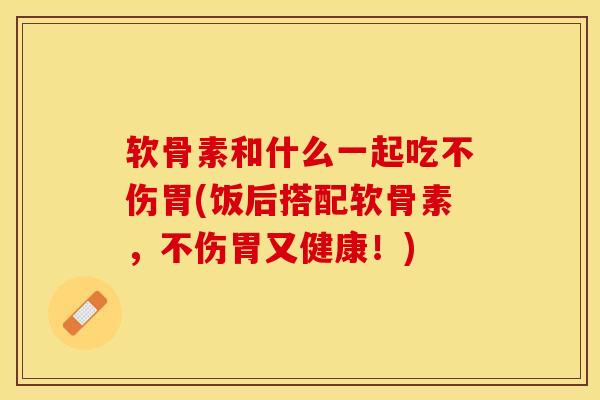 软骨素和什么一起吃不伤胃(饭后搭配软骨素，不伤胃又健康！)