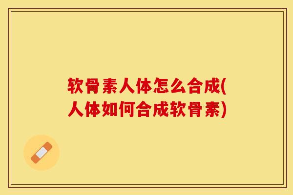 软骨素人体怎么合成(人体如何合成软骨素)