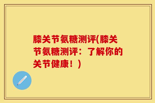 膝关节氨糖测评(膝关节氨糖测评：了解你的关节健康！)