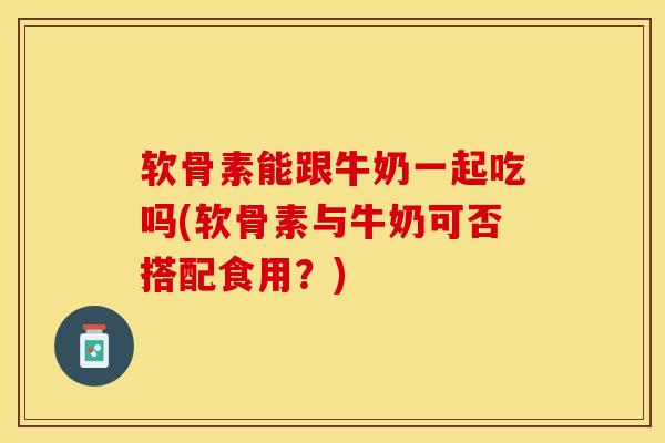 软骨素能跟牛奶一起吃吗(软骨素与牛奶可否搭配食用？)