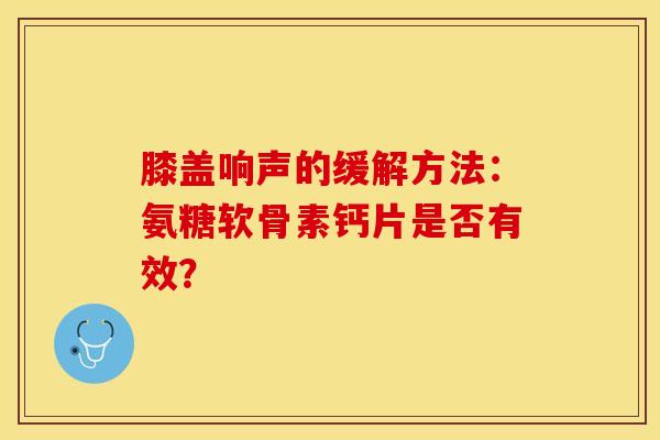 膝盖响声的缓解方法：氨糖软骨素钙片是否有效？