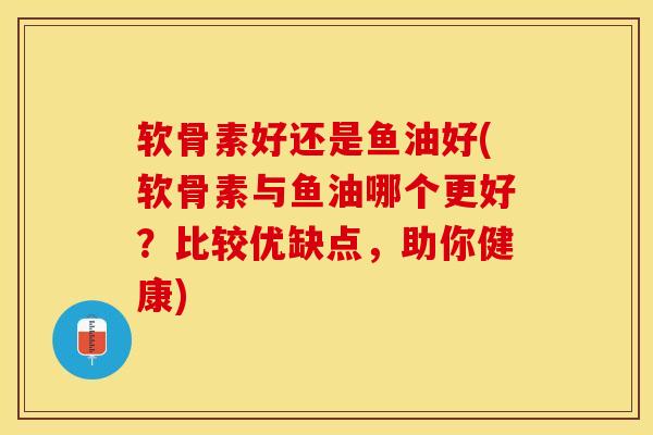 软骨素好还是鱼油好(软骨素与鱼油哪个更好？比较优缺点，助你健康)