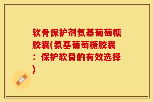 软骨保护剂氨基葡萄糖胶囊(氨基葡萄糖胶囊：保护软骨的有效选择)
