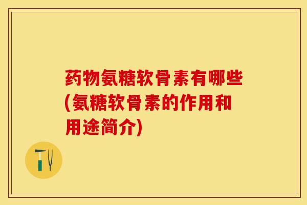 药物氨糖软骨素有哪些(氨糖软骨素的作用和用途简介)