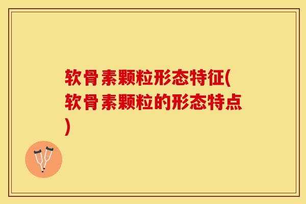 软骨素颗粒形态特征(软骨素颗粒的形态特点)