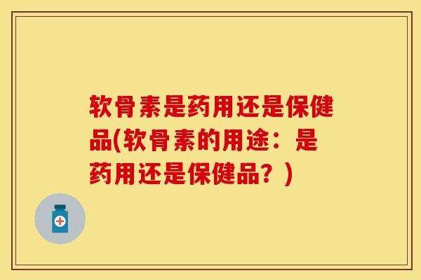 软骨素是药用还是保健品(软骨素的用途：是药用还是保健品？)