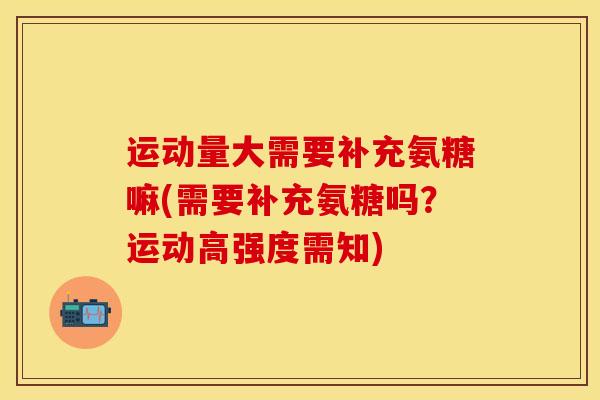 运动量大需要补充氨糖嘛(需要补充氨糖吗？运动高强度需知)