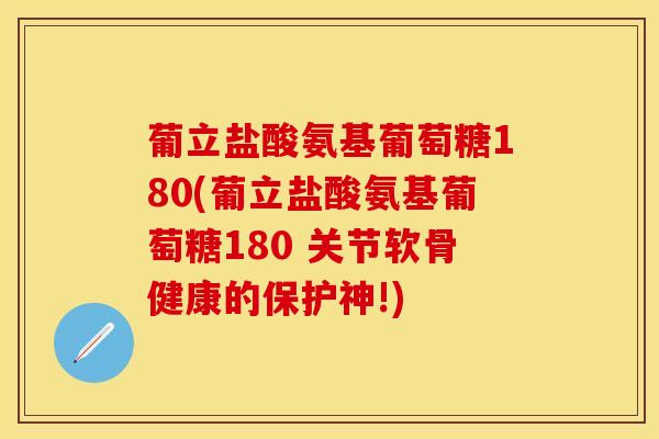 葡立盐酸氨基葡萄糖180(葡立盐酸氨基葡萄糖180 关节软骨健康的保护神!)