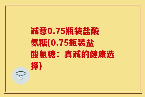 诚意0.75瓶装盐酸氨糖(0.75瓶装盐酸氨糖：真诚的健康选择)
