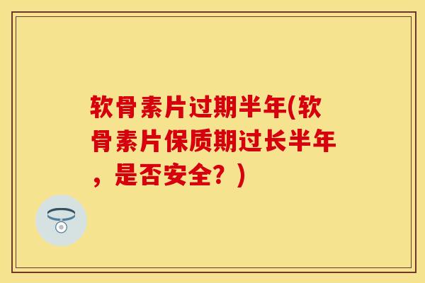 软骨素片过期半年(软骨素片保质期过长半年,是否安全?) 软骨素片过期半年(软骨素片保质期过长半年,是否安全?)