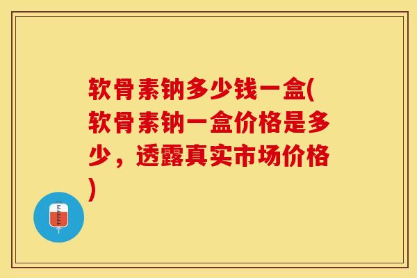 软骨素钠多少钱一盒(软骨素钠一盒价格是多少，透露真实市场价格)
