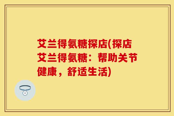 艾兰得氨糖探店(探店艾兰得氨糖：帮助关节健康，舒适生活)