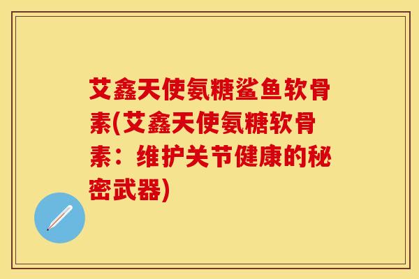 艾鑫天使氨糖鲨鱼软骨素(艾鑫天使氨糖软骨素：维护关节健康的秘密武器)