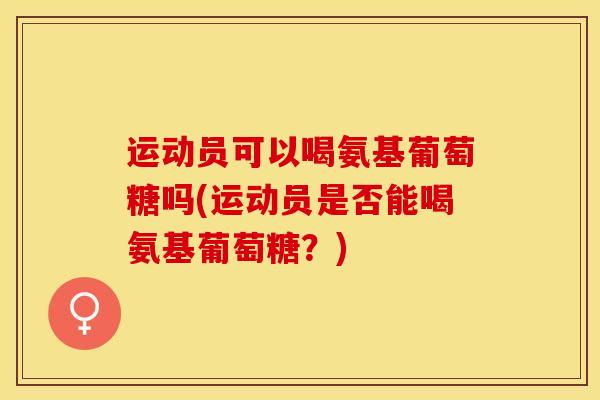 运动员可以喝氨基葡萄糖吗(运动员是否能喝氨基葡萄糖?) 运动员可以喝氨基葡萄糖吗(运动员是否能喝氨基葡萄糖?)