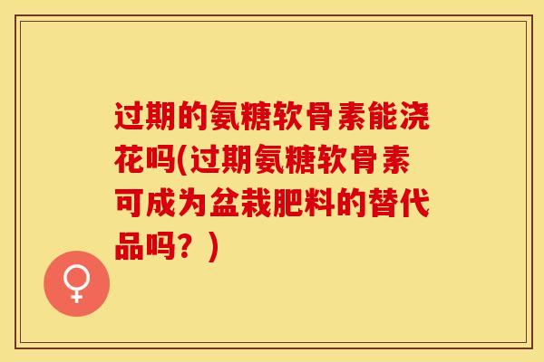 过期的氨糖软骨素能浇花吗(过期氨糖软骨素可成为盆栽肥料的替代品吗?) 过期的氨糖软骨素能浇花吗(过期氨糖软骨素可成为盆栽肥料的替代品吗?)