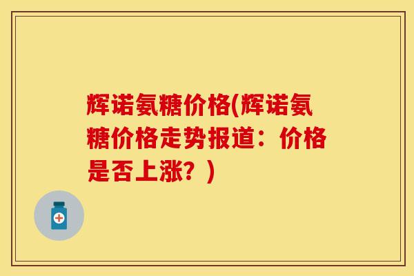 辉诺氨糖价格(辉诺氨糖价格走势报道：价格是否上涨？)