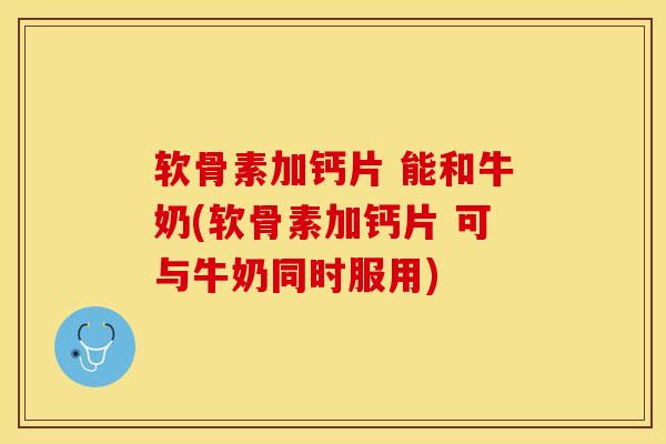 软骨素加钙片 能和牛奶(软骨素加钙片 可与牛奶同时服用)