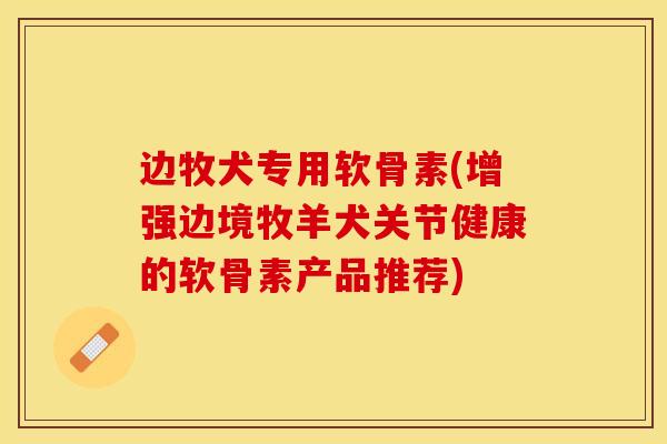 边牧犬专用软骨素(增强边境牧羊犬关节健康的软骨素产品推荐)