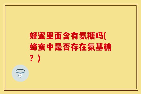 蜂蜜里面含有氨糖吗(蜂蜜中是否存在氨基糖?) 蜂蜜里面含有氨糖吗(蜂蜜中是否存在氨基糖?)