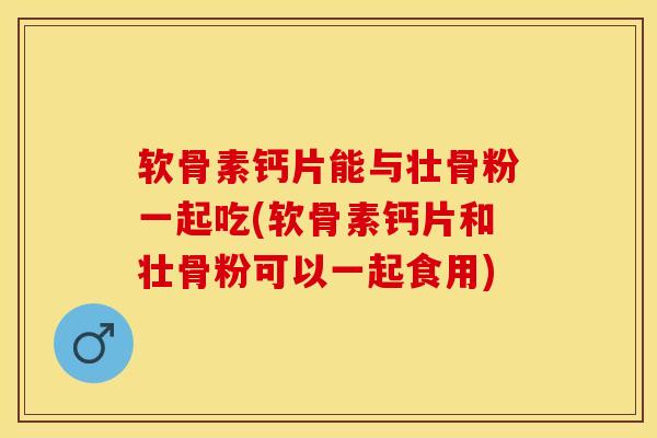 软骨素钙片能与壮骨粉一起吃(软骨素钙片和壮骨粉可以一起食用)