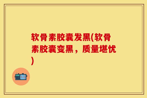 软骨素胶囊发黑(软骨素胶囊变黑，质量堪忧)