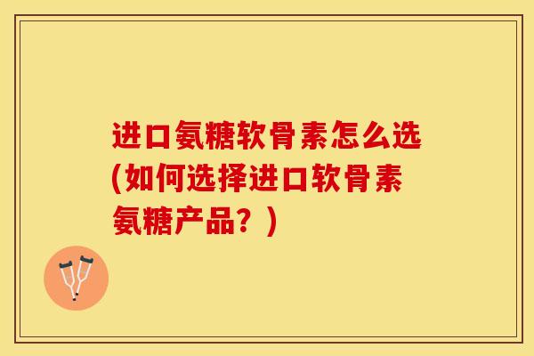 进口氨糖软骨素怎么选(如何选择进口软骨素氨糖产品？)