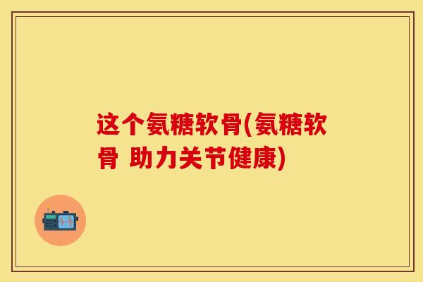这个氨糖软骨(氨糖软骨 助力关节健康)