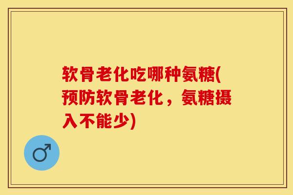 软骨老化吃哪种氨糖(预防软骨老化，氨糖摄入不能少)