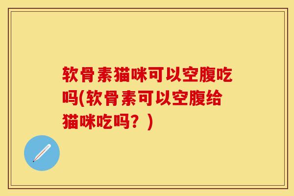 软骨素猫咪可以空腹吃吗(软骨素可以空腹给猫咪吃吗？)