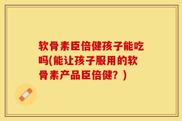 软骨素臣倍健孩子能吃吗(能让孩子服用的软骨素产品臣倍健？)