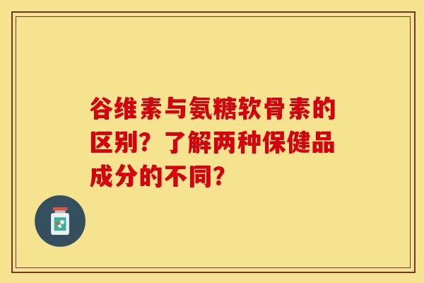 谷维素与氨糖软骨素的区别？了解两种保健品成分的不同？