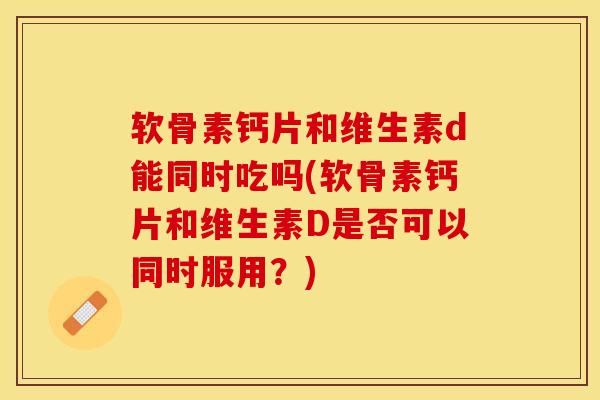 软骨素钙片和维生素d能同时吃吗(软骨素钙片和维生素D是否可以同时服用？)