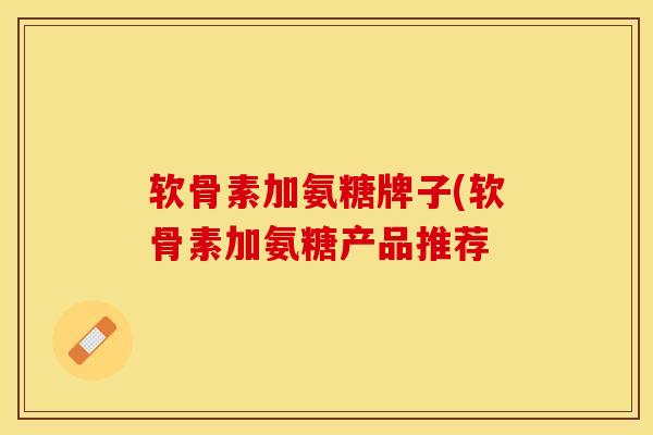 软骨素加氨糖牌子(软骨素加氨糖产品推荐