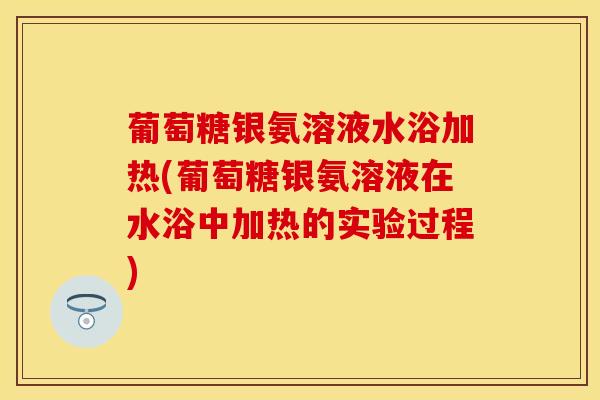 葡萄糖银氨溶液水浴加热(葡萄糖银氨溶液在水浴中加热的实验过程)
