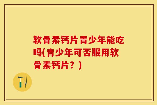 软骨素钙片青少年能吃吗(青少年可否服用软骨素钙片？)