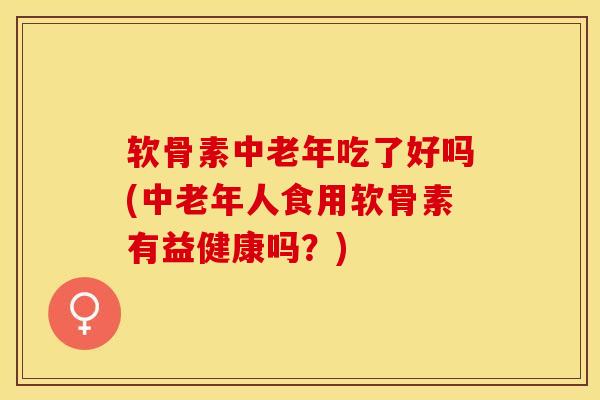 软骨素中老年吃了好吗(中老年人食用软骨素有益健康吗？)