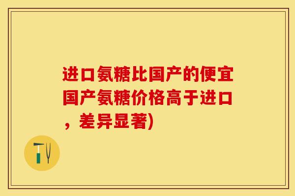 进口氨糖比国产的便宜国产氨糖价格高于进口，差异显著)