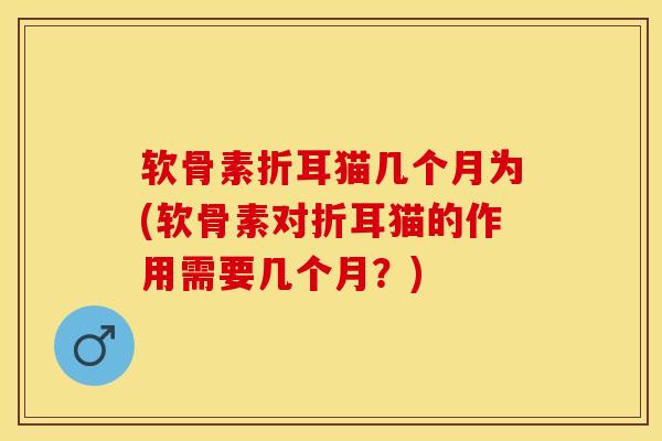 软骨素折耳猫几个月为(软骨素对折耳猫的作用需要几个月？)