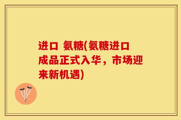 进口 氨糖(氨糖进口成品正式入华，市场迎来新机遇)