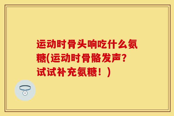 运动时骨头响吃什么氨糖(运动时骨骼发声?试试补充氨糖!) 运动时骨头响吃什么氨糖(运动时骨骼发声?试试补充氨糖!)