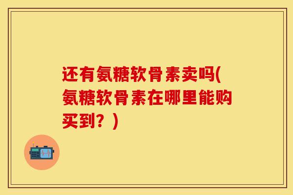 还有氨糖软骨素卖吗(氨糖软骨素在哪里能购买到?) 还有氨糖软骨素卖吗(氨糖软骨素在哪里能购买到?)