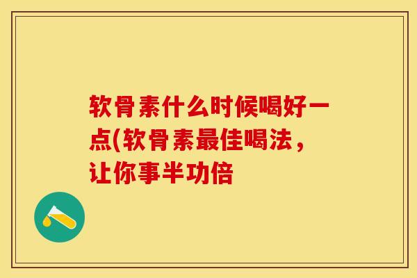软骨素什么时候喝好一点(软骨素最佳喝法，让你事半功倍