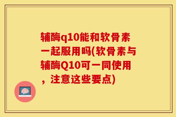 辅酶q10能和软骨素一起服用吗(软骨素与辅酶Q10可一同使用,注意这些要点) 辅酶q10能和软骨素一起服用吗(软骨素与辅酶Q10可一同使用,注意这些要点)