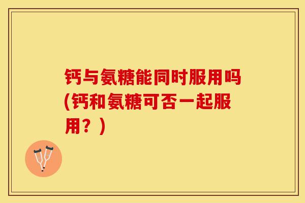 钙与氨糖能同时服用吗(钙和氨糖可否一起服用？)