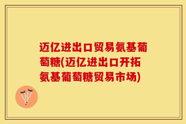 迈亿进出口贸易氨基葡萄糖(迈亿进出口开拓氨基葡萄糖贸易市场)