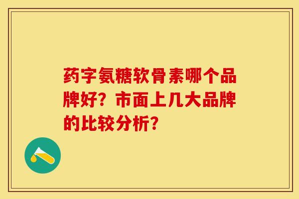 药字氨糖软骨素哪个品牌好？市面上几大品牌的比较分析？