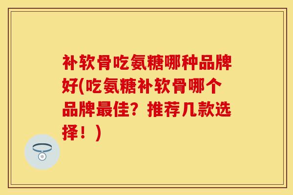 补软骨吃氨糖哪种品牌好(吃氨糖补软骨哪个品牌最佳？推荐几款选择！)