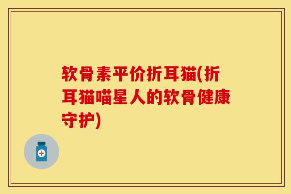 软骨素平价折耳猫(折耳猫喵星人的软骨健康守护) 软骨素平价折耳猫(折耳猫喵星人的软骨健康守护)