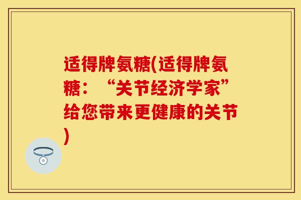 适得牌氨糖(适得牌氨糖：“关节经济学家”给您带来更健康的关节)
