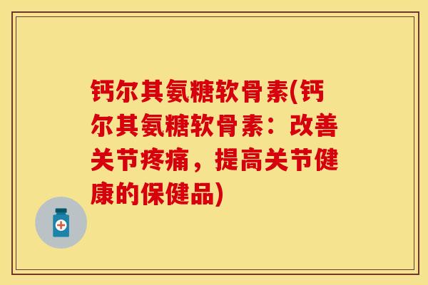 钙尔其氨糖软骨素(钙尔其氨糖软骨素：改善关节疼痛，提高关节健康的保健品)